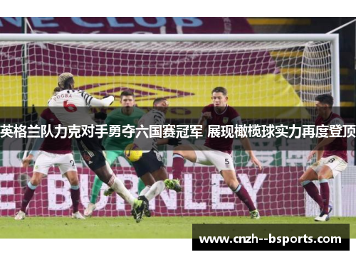 英格兰队力克对手勇夺六国赛冠军 展现橄榄球实力再度登顶 英格兰队力克对手勇夺六国赛冠军 展现橄榄球实力再度登顶