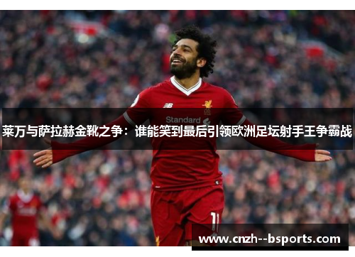 莱万与萨拉赫金靴之争：谁能笑到最后引领欧洲足坛射手王争霸战