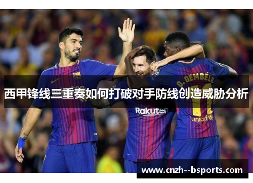 西甲锋线三重奏如何打破对手防线创造威胁分析 西甲锋线三重奏如何打破对手防线创造威胁分析