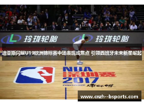 迪亚斯闪耀U19欧洲锦标赛中场表现成焦点 引领西班牙未来新星崛起