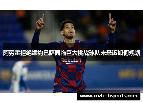 阿劳霍拒绝续约巴萨面临巨大挑战球队未来该如何规划
