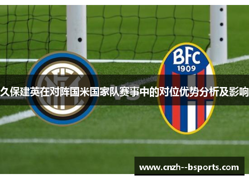 久保建英在对阵国米国家队赛事中的对位优势分析及影响 久保建英在对阵国米国家队赛事中的对位优势分析及影响