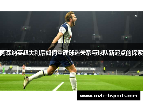 阿森纳英超失利后如何重建球迷关系与球队新起点的探索 阿森纳英超失利后如何重建球迷关系与球队新起点的探索