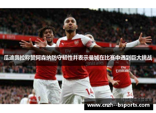 瓜迪奥拉称赞阿森纳防守韧性并表示曼城在比赛中遇到巨大挑战 瓜迪奥拉称赞阿森纳防守韧性并表示曼城在比赛中遇到巨大挑战