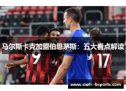 马尔斯卡克加盟伯恩茅斯:五大看点解读 马尔斯卡克加盟伯恩茅斯:五大看点解读