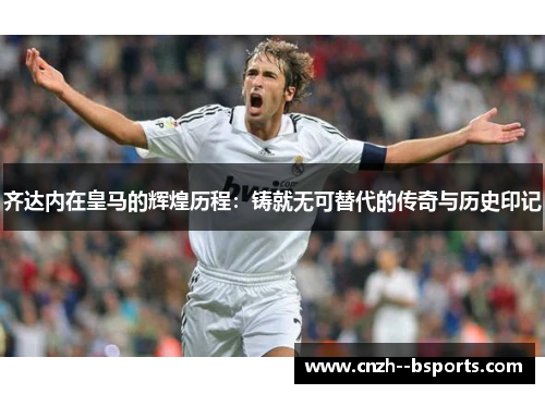 齐达内在皇马的辉煌历程:铸就无可替代的传奇与历史印记 齐达内在皇马的辉煌历程:铸就无可替代的传奇与历史印记